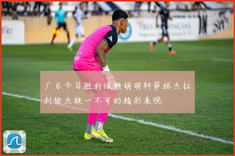 广东今日胜利依赖胡明轩萨林杰拉科徐杰缺一不可的精彩表现