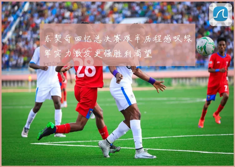 东契奇回忆总决赛艰辛历程感叹绿军实力激发更强胜利渴望