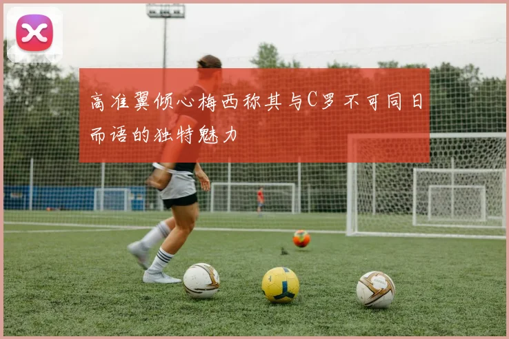 高准翼倾心梅西称其与C罗不可同日而语的独特魅力