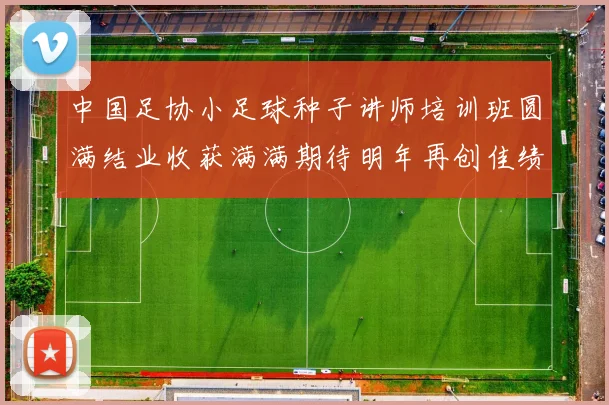 中国足协小足球种子讲师培训班圆满结业收获满满期待明年再创佳绩