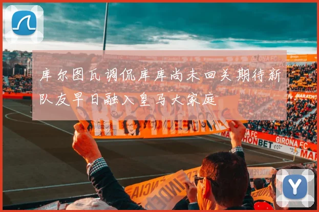 库尔图瓦调侃库库尚未回关期待新队友早日融入皇马大家庭