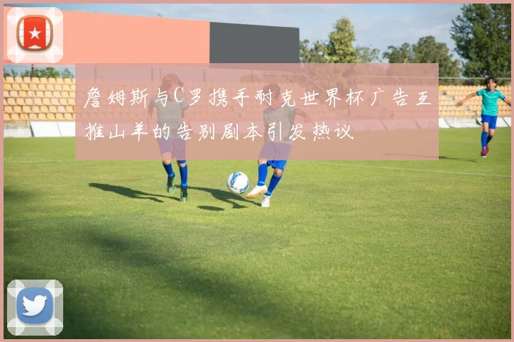 詹姆斯与C罗携手耐克世界杯广告互推山羊的告别剧本引发热议