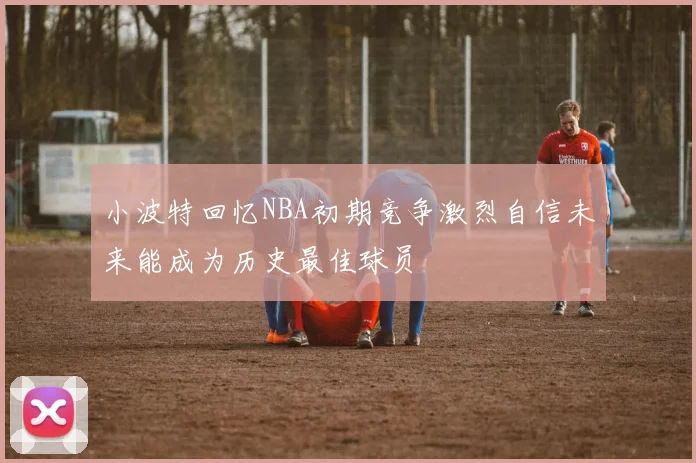 小波特回忆NBA初期竞争激烈自信未来能成为历史最佳球员