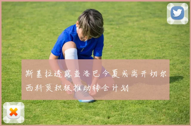 斯基拉透露查洛巴今夏或离开切尔西科莫积极推动转会计划