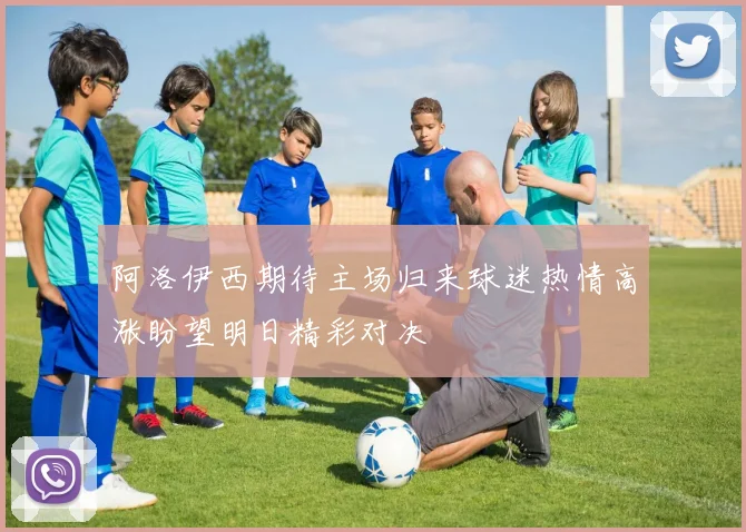阿洛伊西期待主场归来球迷热情高涨盼望明日精彩对决