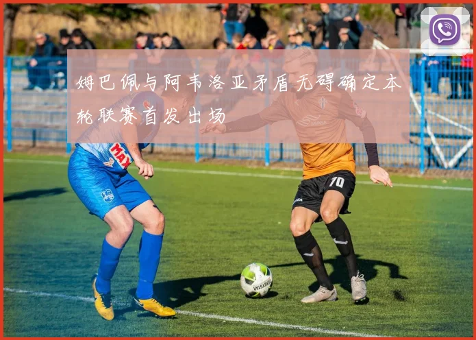 姆巴佩与阿韦洛亚矛盾无碍确定本轮联赛首发出场