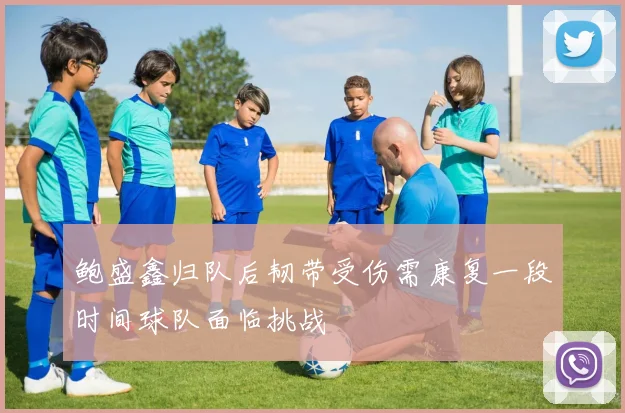 鲍盛鑫归队后韧带受伤需康复一段时间球队面临挑战