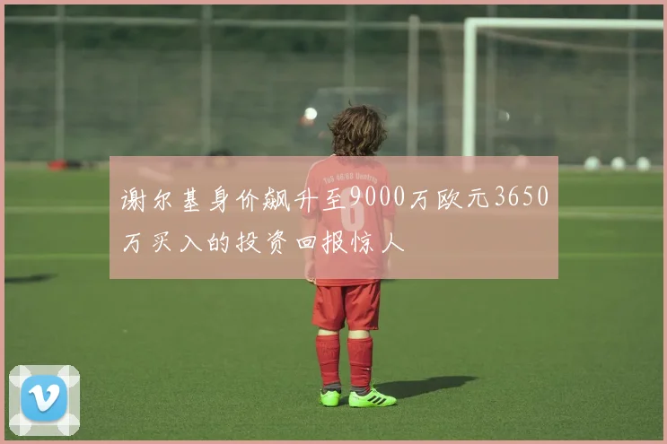 谢尔基身价飙升至9000万欧元3650万买入的投资回报惊人