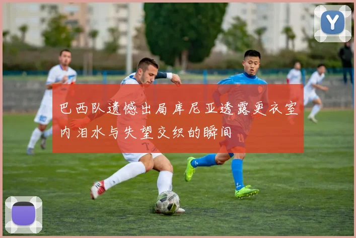 巴西队遗憾出局库尼亚透露更衣室内泪水与失望交织的瞬间