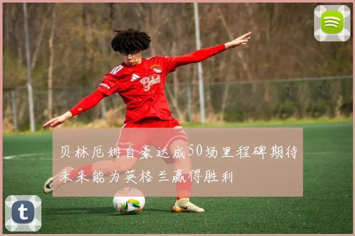 贝林厄姆自豪达成50场里程碑期待未来能为英格兰赢得胜利