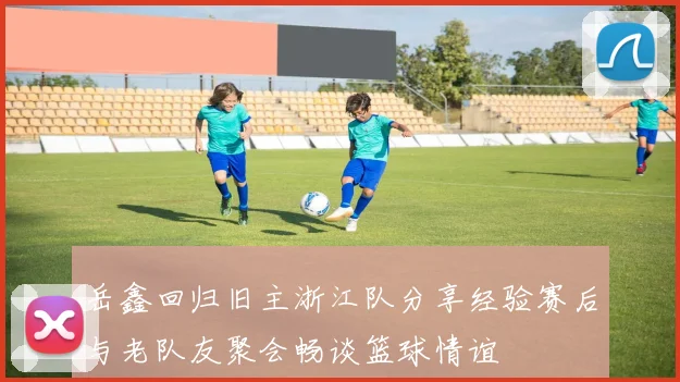 岳鑫回归旧主浙江队分享经验赛后与老队友聚会畅谈篮球情谊