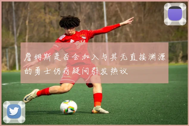 詹姆斯是否会加入与其无直接渊源的勇士仍存疑问引发热议