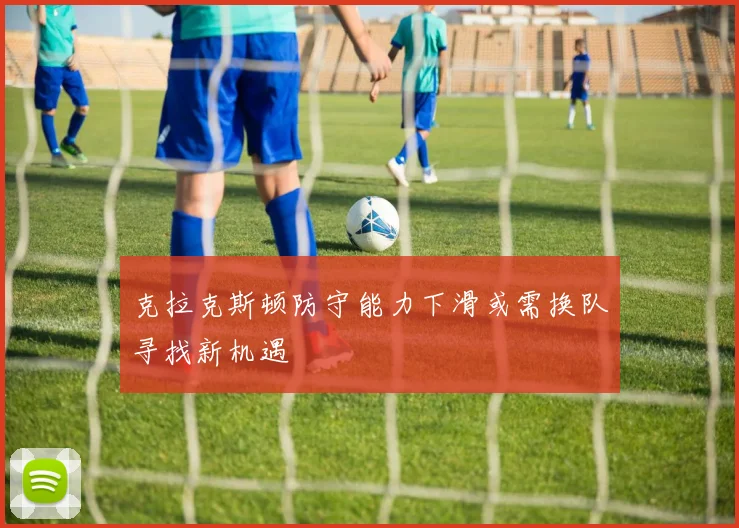 克拉克斯顿防守能力下滑或需换队寻找新机遇