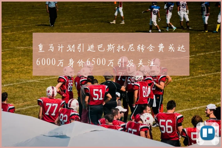 皇马计划引进巴斯托尼转会费或达6000万身价6500万引发关注