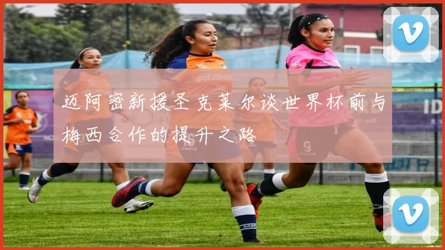 迈阿密新援圣克莱尔谈世界杯前与梅西合作的提升之路