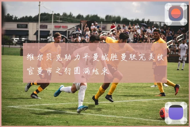 维尔贝克助力平曼城胜曼联完美收官曼市之行圆满结束