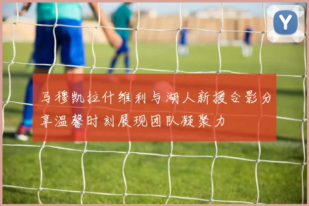 马穆凯拉什维利与湖人新援合影分享温馨时刻展现团队凝聚力