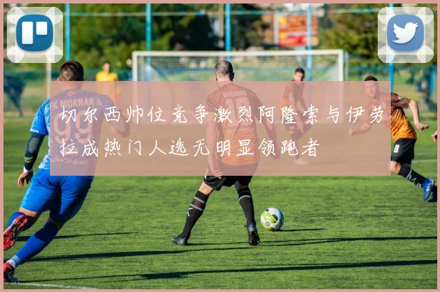 切尔西帅位竞争激烈阿隆索与伊劳拉成热门人选无明显领跑者